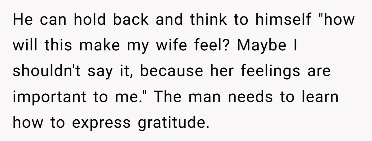 He can hold back and think to himself "how will this make my wife feel? Maybe I shouldn't say it, because her feelings are important to me." The man needs...