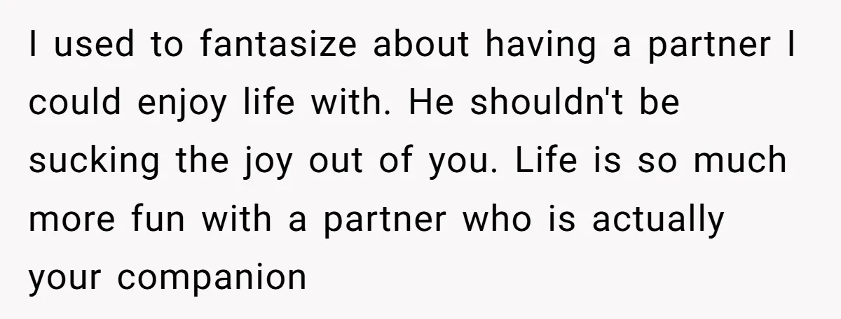 I used to fantasize about having a partner I could enjoy life with. He shouldn't be sucking the joy out of you. Life is so much more fun with a...