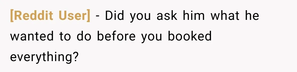 [Reddit User] − Did you ask him what he wanted to do before you booked everything?