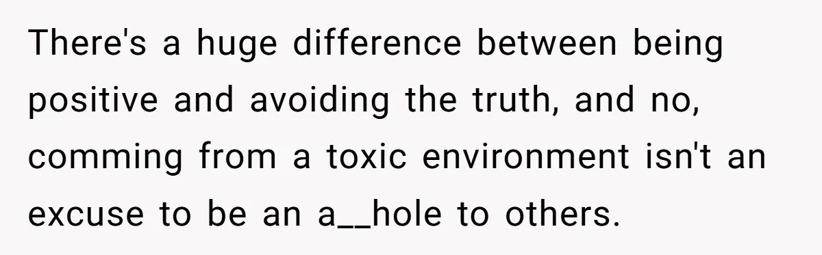 There's a huge difference between being positive and avoiding the truth, and no, comming from a toxic environment isn't an excuse to be an a__hole to others.