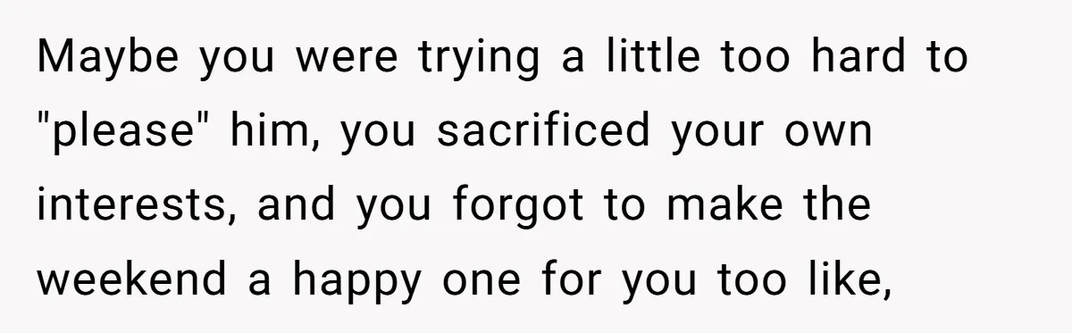 Maybe you were trying a little too hard to "please" him, you sacrificed your own interests, and you forgot to make the weekend a happy one for you too like,