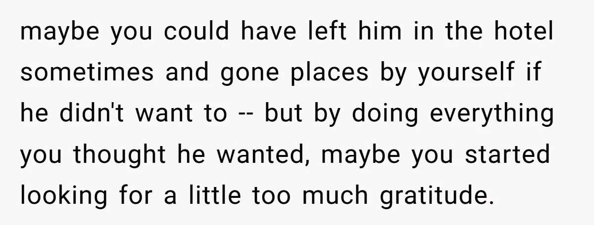 maybe you could have left him in the hotel sometimes and gone places by yourself if he didn't want to -- but by doing everything you thought he wanted, maybe...