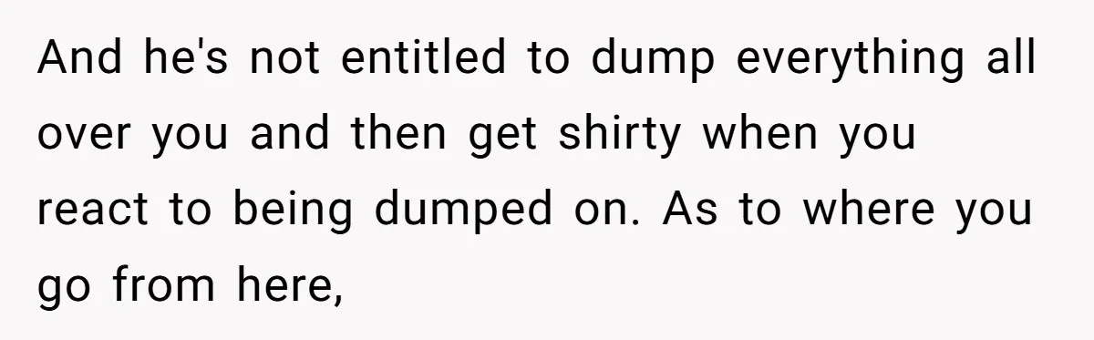 And he's not entitled to dump everything all over you and then get shirty when you react to being dumped on. As to where you go from here,