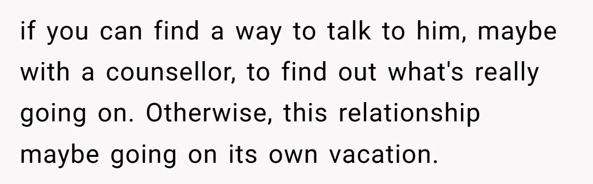 if you can find a way to talk to him, maybe with a counsellor, to find out what's really going on. Otherwise, this relationship maybe going on its own vacation.