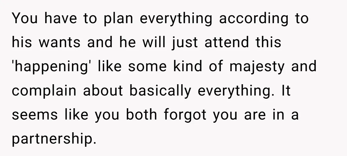 You have to plan everything according to his wants and he will just attend this 'happening' like some kind of majesty and complain about basically everything. It seems like you...