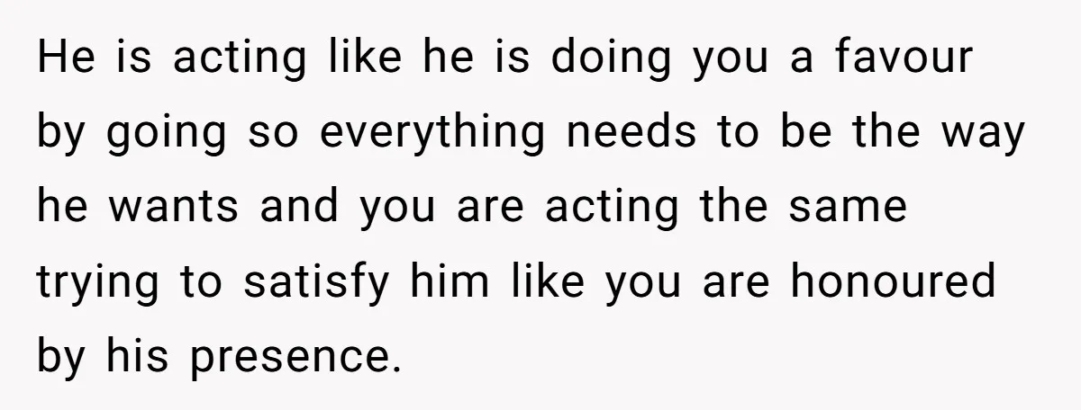 He is acting like he is doing you a favour by going so everything needs to be the way he wants and you are acting the same trying to satisfy...
