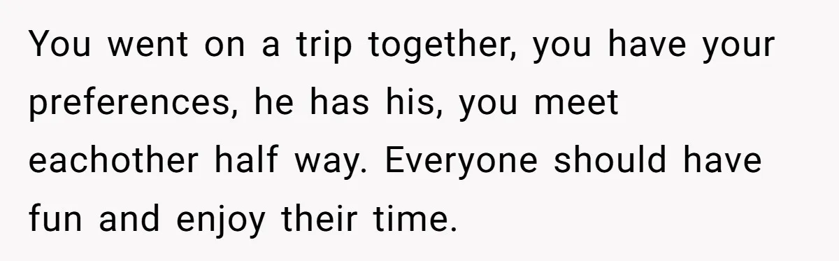 You went on a trip together, you have your preferences, he has his, you meet eachother half way. Everyone should have fun and enjoy their time.
