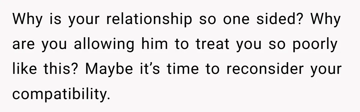 Why is your relationship so one sided? Why are you allowing him to treat you so poorly like this? Maybe it’s time to reconsider your compatibility.