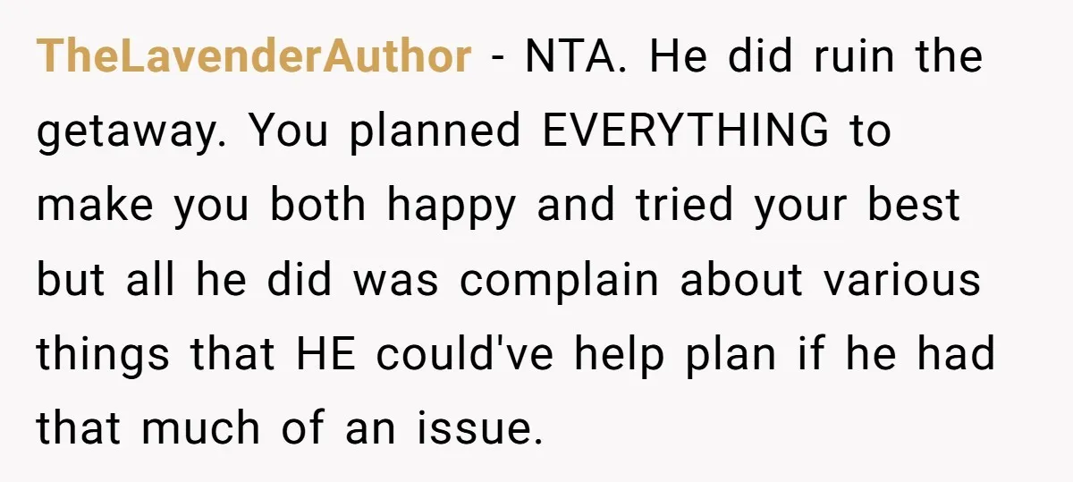 TheLavenderAuthor − NTA. He did ruin the getaway. You planned EVERYTHING to make you both happy and tried your best but all he did was complain about various things that...
