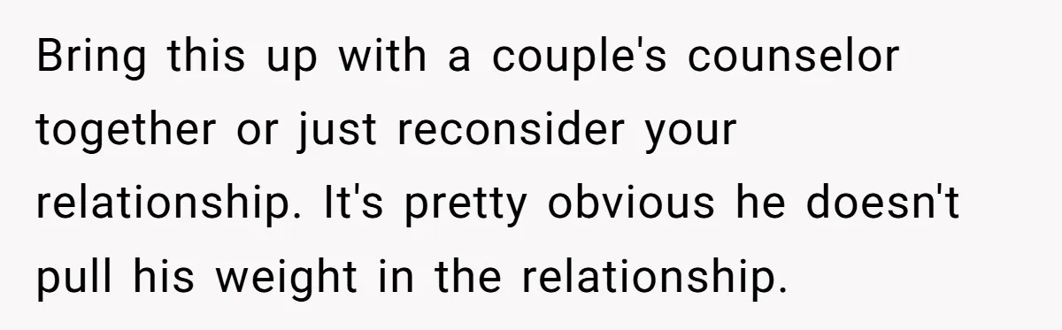 Bring this up with a couple's counselor together or just reconsider your relationship. It's pretty obvious he doesn't pull his weight in the relationship.