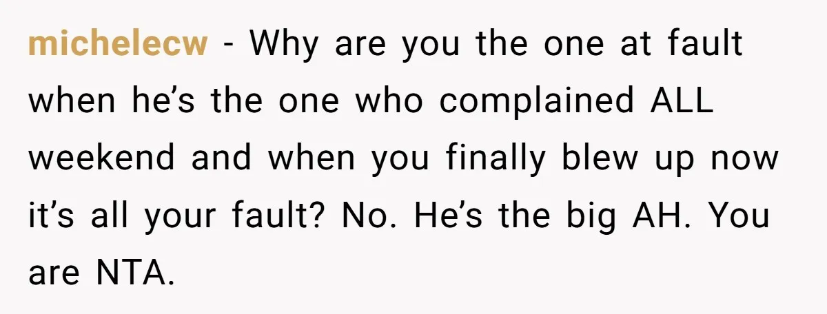 michelecw − Why are you the one at fault when he’s the one who complained ALL weekend and when you finally blew up now it’s all your fault? No. He’s...