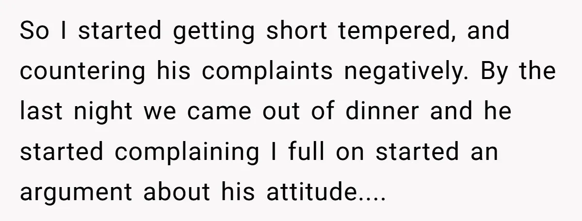 So I started getting short tempered, and countering his complaints negatively. By the last night we came out of dinner and he started complaining I full on started an argument...