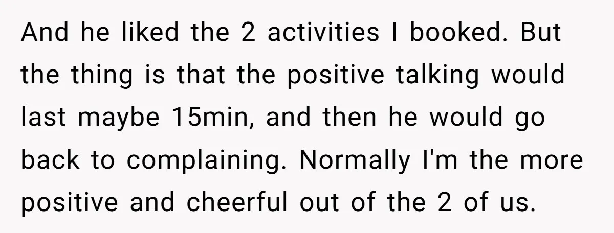 And he liked the 2 activities I booked. But the thing is that the positive talking would last maybe 15min, and then he would go back to complaining. Normally I'm...