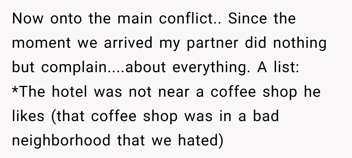 Now onto the main conflict.. Since the moment we arrived my partner did nothing but complain....about everything. A list: *The hotel was not near a coffee shop he likes (that...