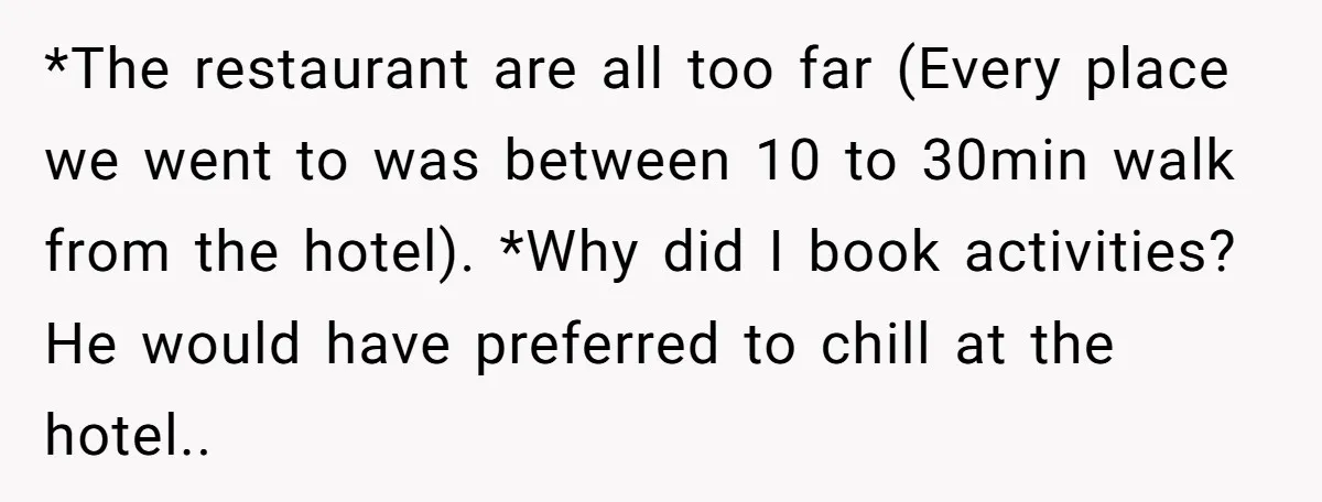 *The restaurant are all too far (Every place we went to was between 10 to 30min walk from the hotel). *Why did I book activities? He would have preferred to...