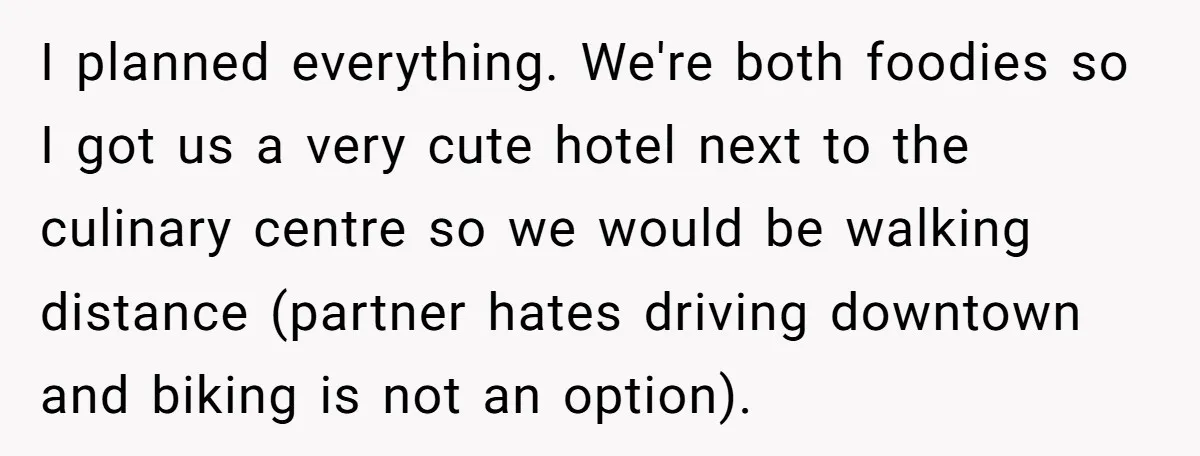 I planned everything. We're both foodies so I got us a very cute hotel next to the culinary centre so we would be walking distance (partner hates driving downtown and...