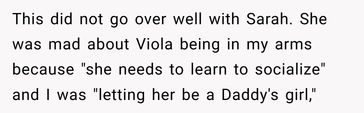 This did not go over well with Sarah. She was mad about Viola being in my arms because "she needs to learn to socialize" and I was "letting her be...