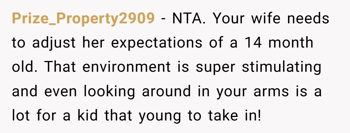 Prize_Property2909 − NTA. Your wife needs to adjust her expectations of a 14 month old. That environment is super stimulating and even looking around in your arms is a lot...