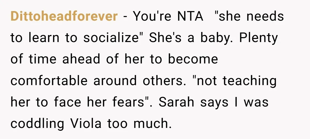 Dittoheadforever − You're NTA "she needs to learn to socialize" She's a baby. Plenty of time ahead of her to become comfortable around others. "not teaching her to face her...