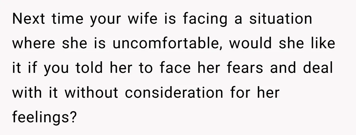 Next time your wife is facing a situation where she is uncomfortable, would she like it if you told her to face her fears and deal with it without consideration...
