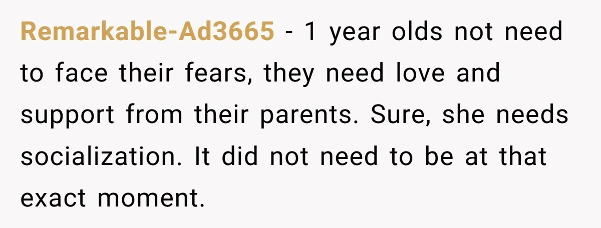 Remarkable-Ad3665 − 1 year olds not need to face their fears, they need love and support from their parents. Sure, she needs socialization. It did not need to be at...