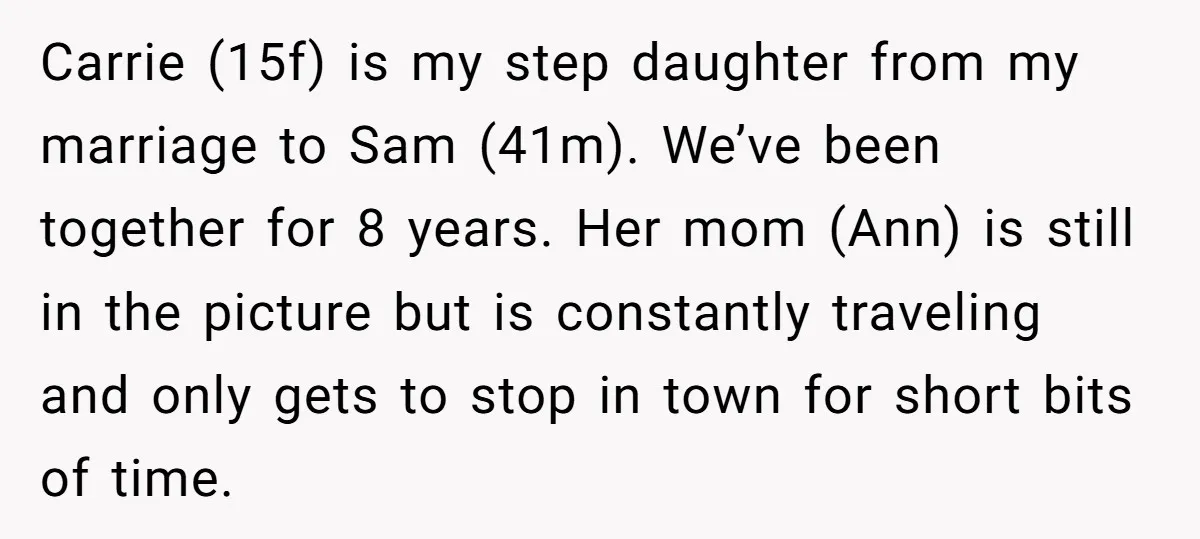 Carrie (15f) is my step daughter from my marriage to Sam (41m). We’ve been together for 8 years. Her mom (Ann) is still in the picture but is constantly traveling...