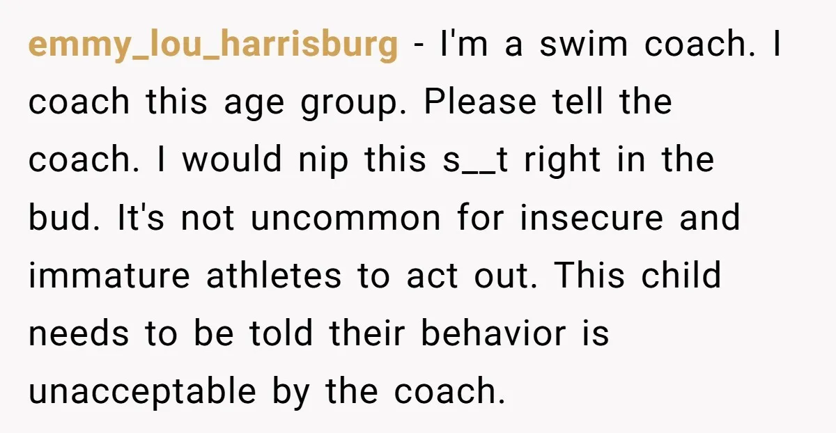 emmy_lou_harrisburg − I'm a swim coach. I coach this age group. Please tell the coach. I would nip this s__t right in the bud. It's not uncommon for insecure and...