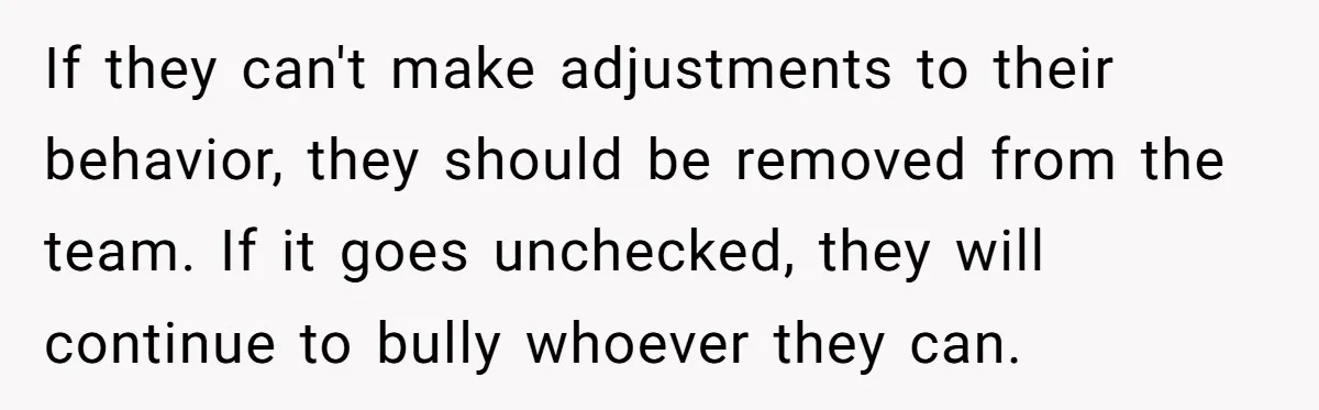 If they can't make adjustments to their behavior, they should be removed from the team. If it goes unchecked, they will continue to bully whoever they can.
