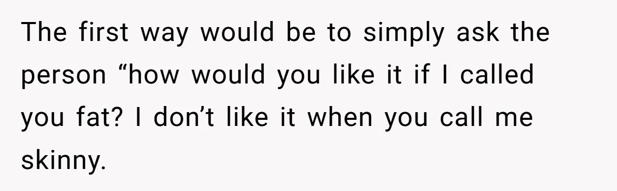 The first way would be to simply ask the person “how would you like it if I called you fat? I don’t like it when you call me skinny.