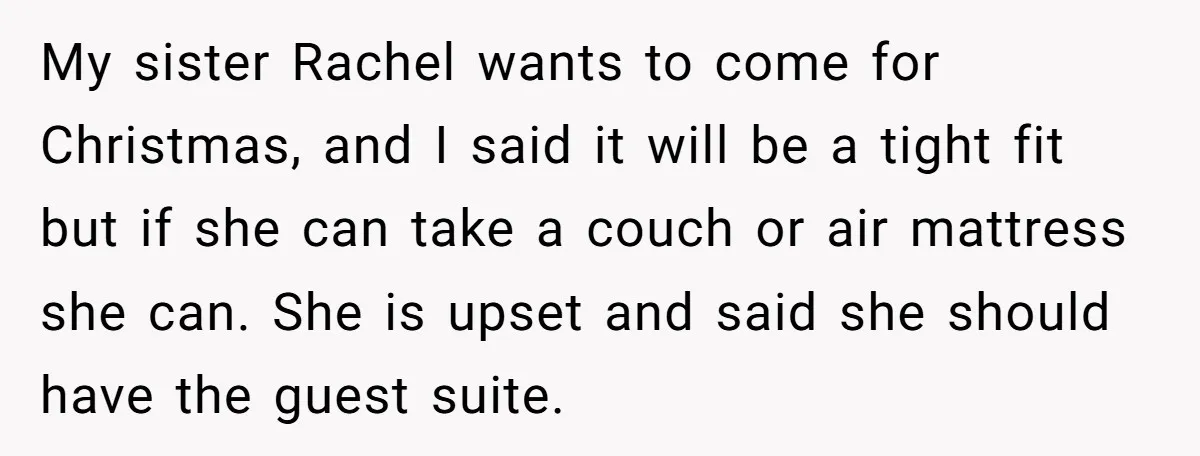 My sister Rachel wants to come for Christmas, and I said it will be a tight fit but if she can take a couch or air mattress she can. She...