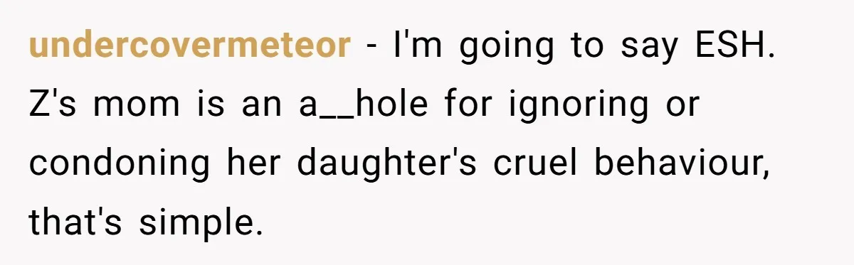 undercovermeteor − I'm going to say ESH. Z's mom is an a__hole for ignoring or condoning her daughter's cruel behaviour, that's simple.
