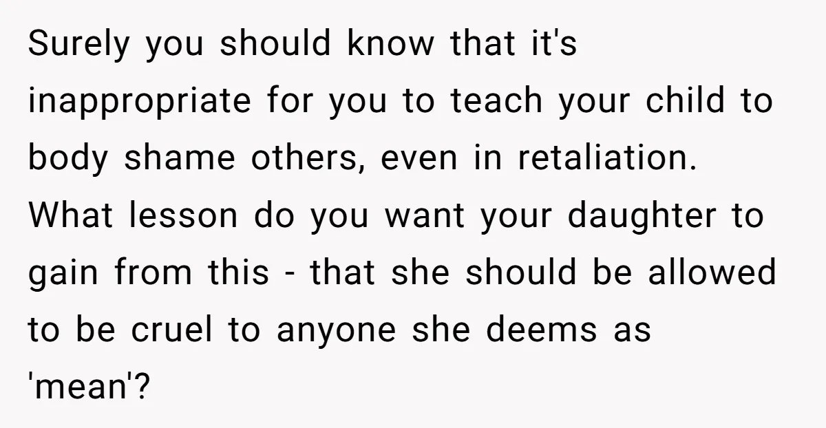 Surely you should know that it's inappropriate for you to teach your child to body shame others, even in retaliation. What lesson do you want your daughter to gain from...