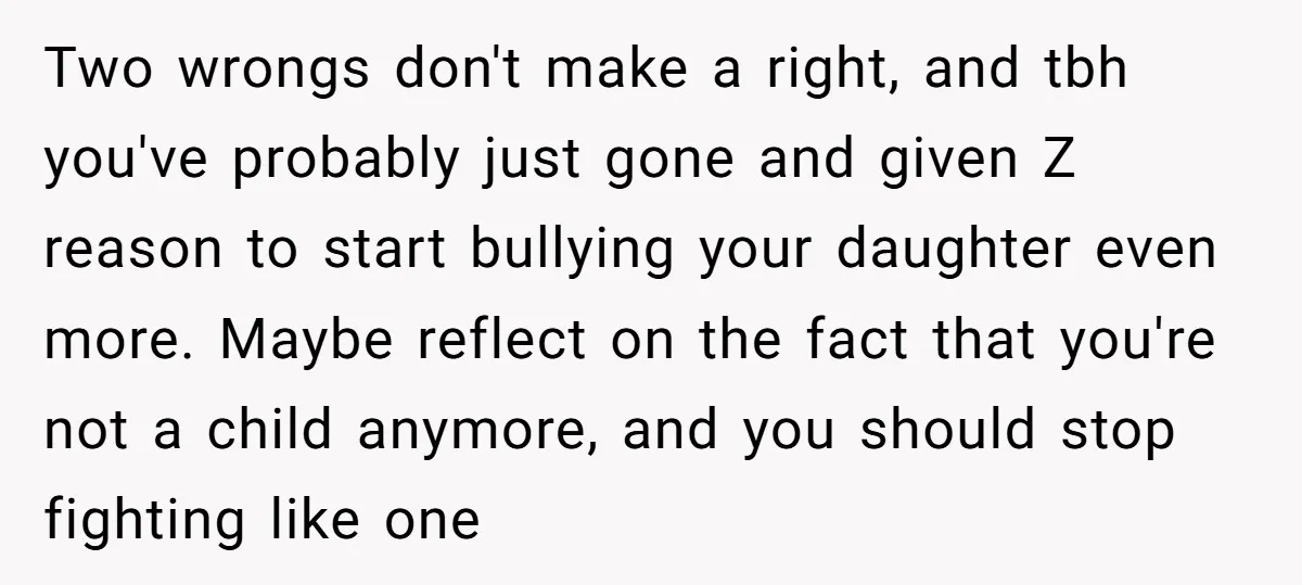 Two wrongs don't make a right, and tbh you've probably just gone and given Z reason to start bullying your daughter even more. Maybe reflect on the fact that you're...