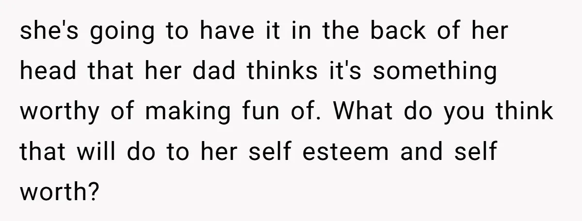 she's going to have it in the back of her head that her dad thinks it's something worthy of making fun of. What do you think that will do to...