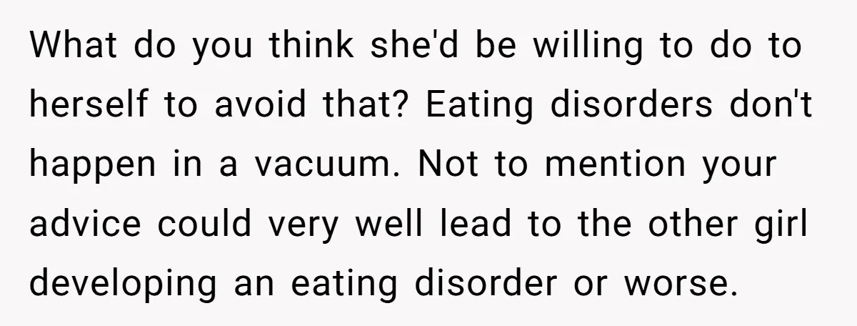 What do you think she'd be willing to do to herself to avoid that? Eating disorders don't happen in a vacuum. Not to mention your advice could very well lead...