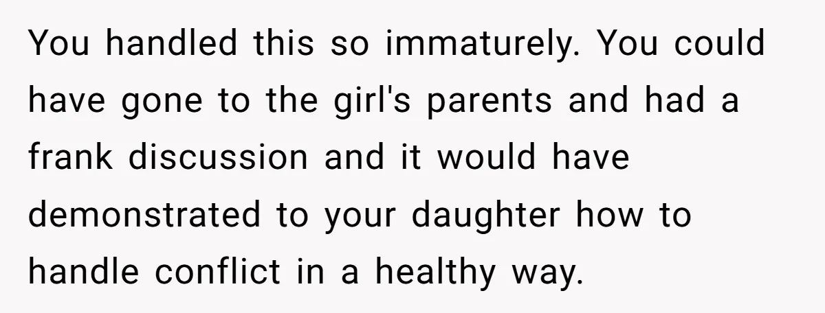 You handled this so immaturely. You could have gone to the girl's parents and had a frank discussion and it would have demonstrated to your daughter how to handle conflict...