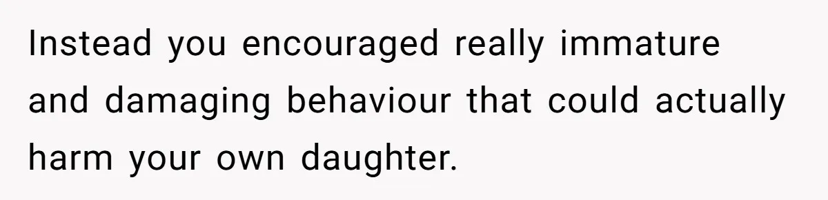 Instead you encouraged really immature and damaging behaviour that could actually harm your own daughter.
