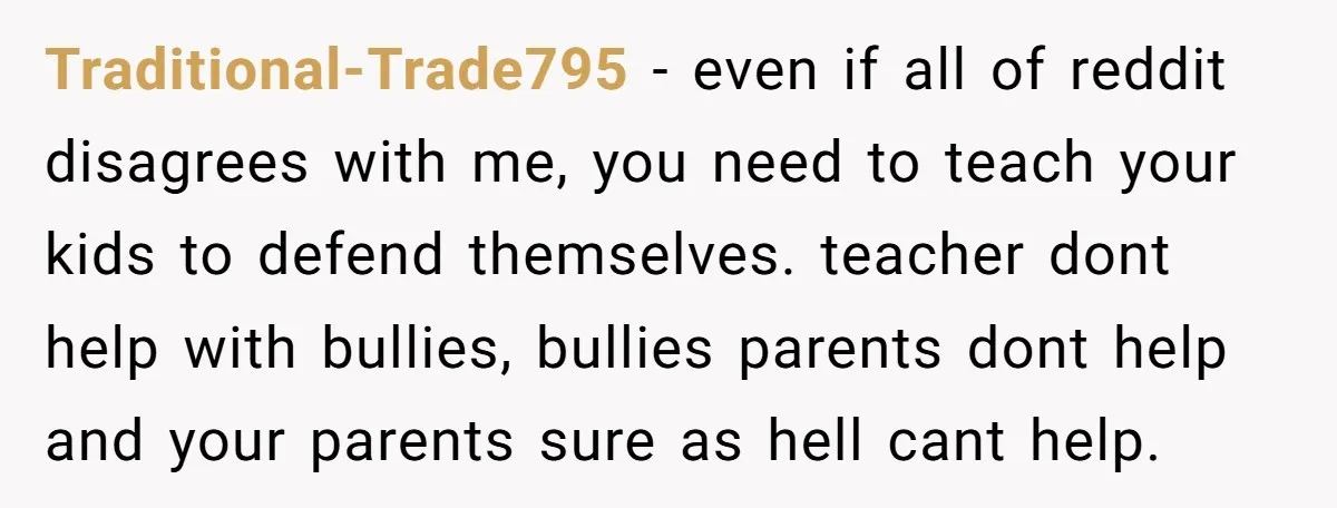 Traditional-Trade795 − even if all of reddit disagrees with me, you need to teach your kids to defend themselves. teacher dont help with bullies, bullies parents dont help and your...