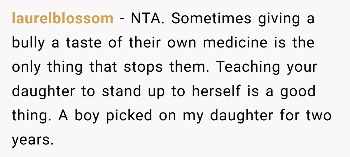 laurelblossom − NTA. Sometimes giving a bully a taste of their own medicine is the only thing that stops them. Teaching your daughter to stand up to herself is a...