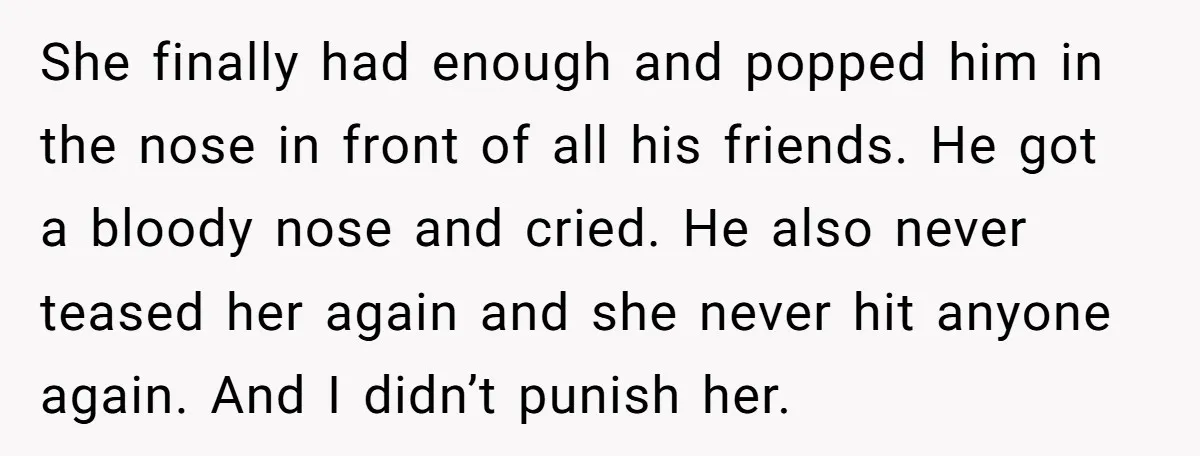 She finally had enough and popped him in the nose in front of all his friends. He got a bloody nose and cried. He also never teased her again and...
