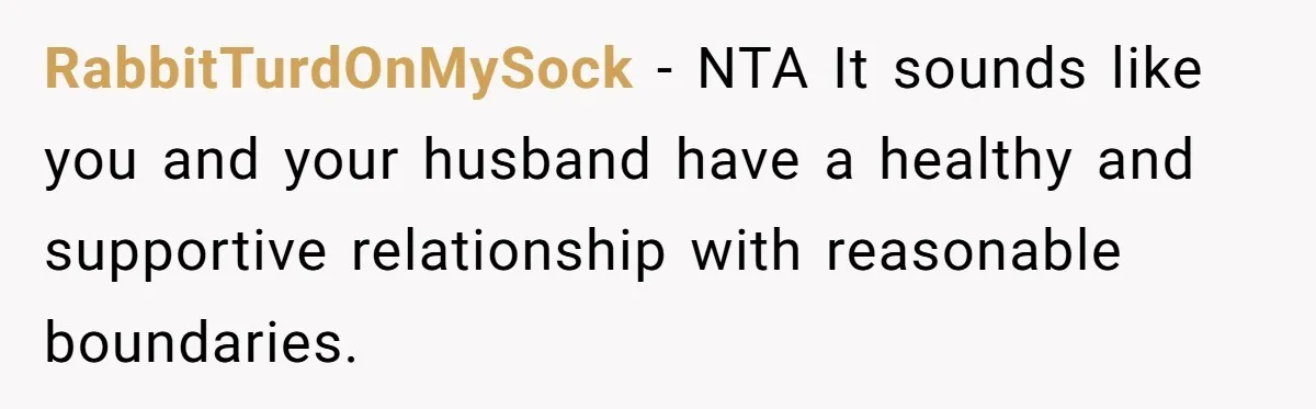 RabbitTurdOnMySock − NTA It sounds like you and your husband have a healthy and supportive relationship with reasonable boundaries.