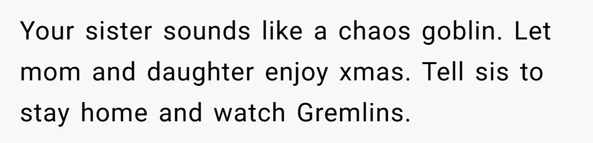 Your sister sounds like a chaos goblin. Let mom and daughter enjoy xmas. Tell sis to stay home and watch Gremlins.