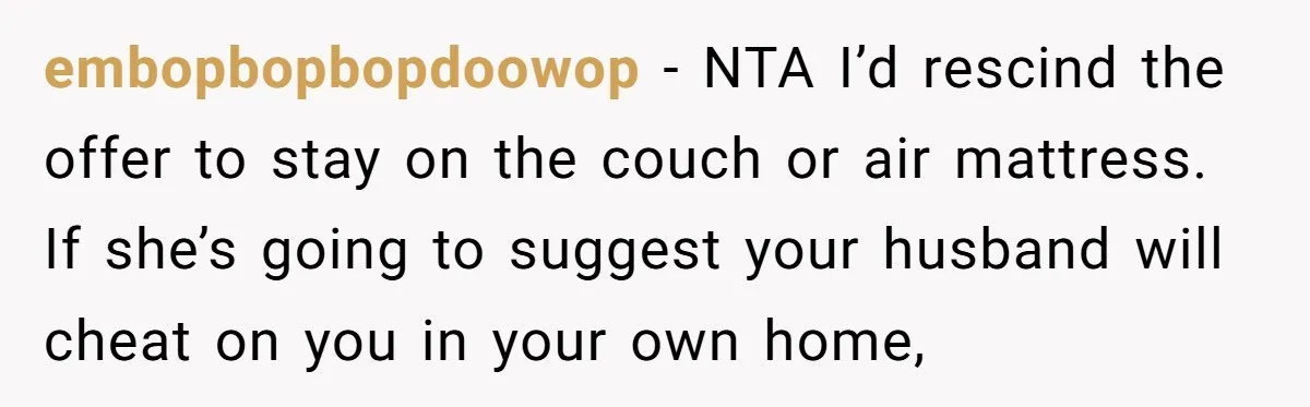 embopbopbopdoowop − NTA I’d rescind the offer to stay on the couch or air mattress. If she’s going to suggest your husband will cheat on you in your own home,
