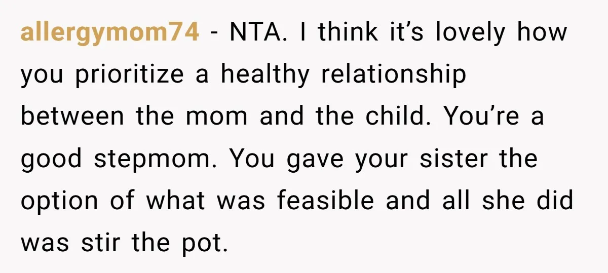 allergymom74 − NTA. I think it’s lovely how you prioritize a healthy relationship between the mom and the child. You’re a good stepmom. You gave your sister the option of...