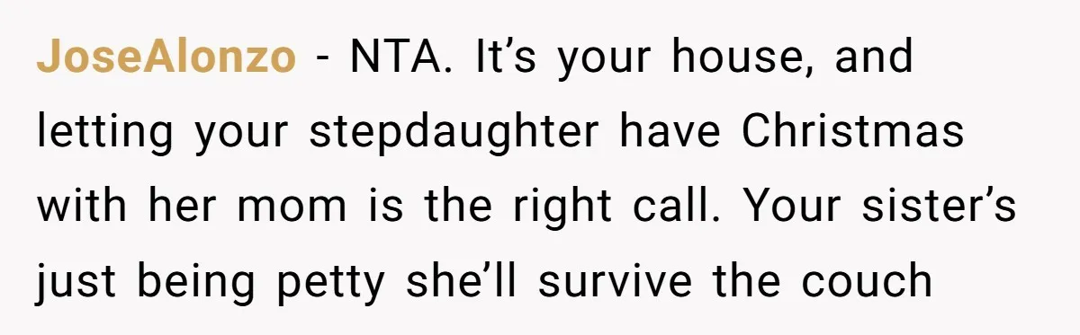 JoseAlonzo − NTA. It’s your house, and letting your stepdaughter have Christmas with her mom is the right call. Your sister’s just being petty she’ll survive the couch