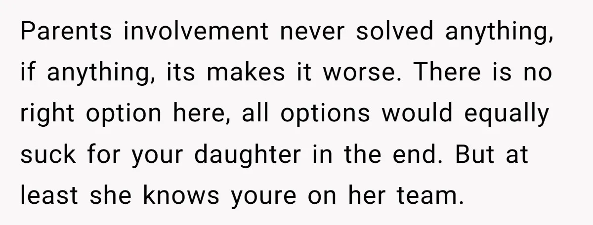 Parents involvement never solved anything, if anything, its makes it worse. There is no right option here, all options would equally suck for your daughter in the end. But at...