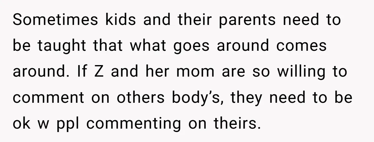 Sometimes kids and their parents need to be taught that what goes around comes around. If Z and her mom are so willing to comment on others body’s, they need...