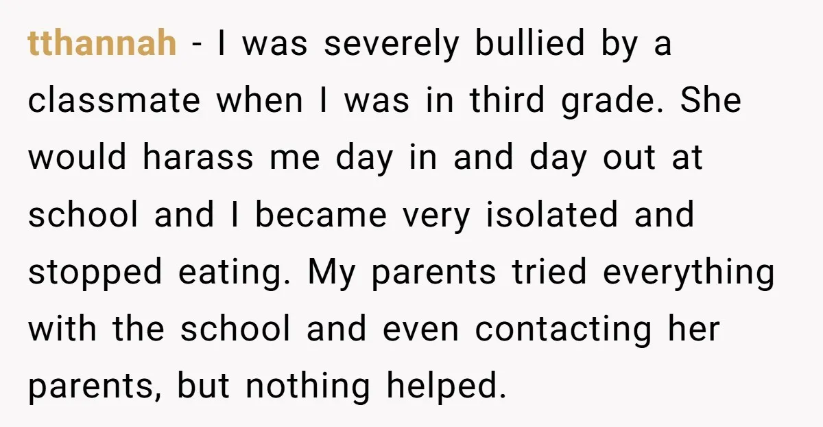 tthannah − I was severely bullied by a classmate when I was in third grade. She would harass me day in and day out at school and I became very...