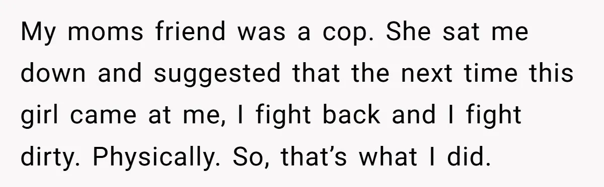 My moms friend was a cop. She sat me down and suggested that the next time this girl came at me, I fight back and I fight dirty. Physically. So,...