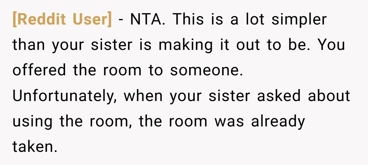 [Reddit User] − NTA. This is a lot simpler than your sister is making it out to be. You offered the room to someone. Unfortunately, when your sister asked about...